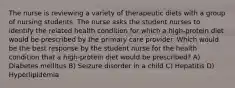 The nurse is reviewing a variety of therapeutic diets with a group of nursing students. The nurse asks the student nurses to identify the related health condition for which a high-protein diet would be prescribed by the primary care provider. Which would be the best response by the student nurse for the health condition that a high-protein diet would be prescribed? A) Diabetes mellitus B) Seizure disorder in a child C) Hepatitis D) Hyperlipidemia