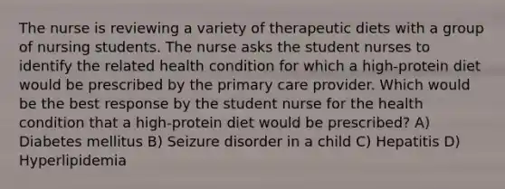 The nurse is reviewing a variety of therapeutic diets with a group of nursing students. The nurse asks the student nurses to identify the related health condition for which a high-protein diet would be prescribed by the primary care provider. Which would be the best response by the student nurse for the health condition that a high-protein diet would be prescribed? A) Diabetes mellitus B) Seizure disorder in a child C) Hepatitis D) Hyperlipidemia