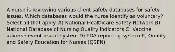 A nurse is reviewing various client safety databases for safety issues. Which databases would the nurse identify as voluntary? Select all that apply. A) National Healthcare Safety Network B) National Database of Nursing Quality Indicators C) Vaccine adverse event report system D) FDA reporting system E) Quality and Safety Education for Nurses (QSEN)