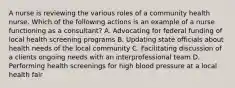 A nurse is reviewing the various roles of a community health nurse. Which of the following actions is an example of a nurse functioning as a consultant? A. Advocating for federal funding of local health screening programs B. Updating state officials about health needs of the local community C. Facilitating discussion of a clients ongoing needs with an interprofessional team D. Performing health screenings for high blood pressure at a local health fair