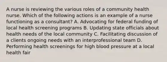 A nurse is reviewing the various roles of a community health nurse. Which of the following actions is an example of a nurse functioning as a consultant? A. Advocating for federal funding of local health screening programs B. Updating state officials about health needs of the local community C. Facilitating discussion of a clients ongoing needs with an interprofessional team D. Performing health screenings for high blood pressure at a local health fair