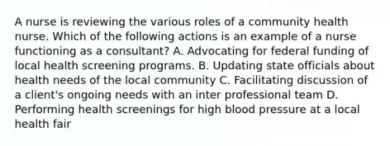 A nurse is reviewing the various roles of a community health nurse. Which of the following actions is an example of a nurse functioning as a consultant? A. Advocating for federal funding of local health screening programs. B. Updating state officials about health needs of the local community C. Facilitating discussion of a client's ongoing needs with an inter professional team D. Performing health screenings for high blood pressure at a local health fair