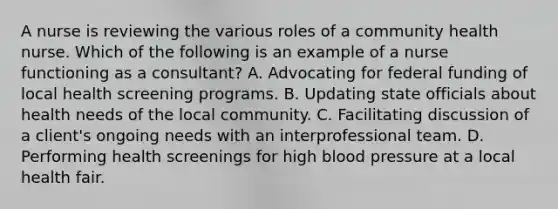 A nurse is reviewing the various roles of a community health nurse. Which of the following is an example of a nurse functioning as a consultant? A. Advocating for federal funding of local health screening programs. B. Updating state officials about health needs of the local community. C. Facilitating discussion of a client's ongoing needs with an interprofessional team. D. Performing health screenings for high blood pressure at a local health fair.