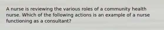 A nurse is reviewing the various roles of a community health nurse. Which of the following actions is an example of a nurse functioning as a consultant?