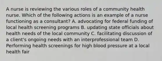 A nurse is reviewing the various roles of a community health nurse. Which of the following actions is an example of a nurse functioning as a consultant? A. advocating for federal funding of local health screening programs B. updating state officials about health needs of the local community C. facilitating discussion of a client's ongoing needs with an interprofessional team D. Performing health screenings for high blood pressure at a local health fair