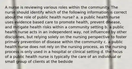 A nurse is reviewing various roles within the community. The nurse should identify which of the following information is correct about the role of public health nurse? a. a public health nurse uses evidence based care to promote health, prevent disease, and mitigate health risks within a community setting b. a public health nurse acts in an independent way, not influenced by other disciplines, but relying solely on the nursing perspective to foster primary prevention of disease within the community c. a public health nurse does not rely on the nursing process, as the nursing process is only used in a hospital or clinical setting d. the focus of a public health nurse is typically the care of an individual or small group of clients at the bedside