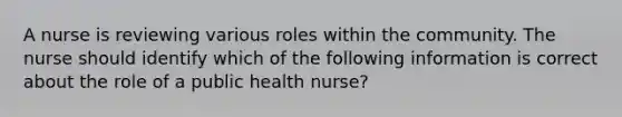 A nurse is reviewing various roles within the community. The nurse should identify which of the following information is correct about the role of a public health nurse?