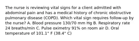 The nurse is reviewing vital signs for a client admitted with abdominal pain and has a medical history of chronic obstructive pulmonary disease (COPD). Which vital sign requires follow-up by the nurse? A. Blood pressure 130/70 mm Hg B. Respiratory rate 24 breaths/min C. Pulse oximetry 91% on room air D. Oral temperature of 101.1° F (38.4° C)