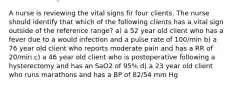 A nurse is reviewing the vital signs fir four clients. The nurse should identify that which of the following clients has a vital sign outside of the reference range? a) a 52 year old client who has a fever due to a would infection and a pulse rate of 100/min b) a 76 year old client who reports moderate pain and has a RR of 20/min c) a 46 year old client who is postoperative following a hysterectomy and has an SaO2 of 95% d) a 23 year old client who runs marathons and has a BP of 82/54 mm Hg