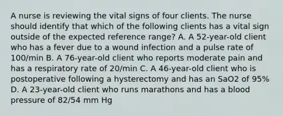 A nurse is reviewing the vital signs of four clients. The nurse should identify that which of the following clients has a vital sign outside of the expected reference range? A. A 52-year-old client who has a fever due to a wound infection and a pulse rate of 100/min B. A 76-year-old client who reports moderate pain and has a respiratory rate of 20/min C. A 46-year-old client who is postoperative following a hysterectomy and has an SaO2 of 95% D. A 23-year-old client who runs marathons and has a blood pressure of 82/54 mm Hg