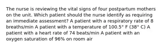 The nurse is reviewing the vital signs of four postpartum mothers on the unit. Which patient should the nurse identify as requiring an immediate assessment? A patient with a respiratory rate of 8 breaths/min A patient with a temperature of 100.5° F (38° C) A patient with a heart rate of 74 beats/min A patient with an oxygen saturation of 96% on room air