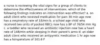 a nurse is reviewing the vital signs for a group of clients to determine the effectiveness of interventions. which of the following findings indicates an intervention was effective? a. an adult client who received medication for pain 30 min ago now has a respiratory rate of 18/min b. a school age child who received two units of packed RBCs now has a BP of 76/54 mm Hg c. a toddler who received an antibiotic injection now has a heart rate of 148/min while sleeping in their parent's arms d. an older adult client who received an antipyretic medication 1 hr ago now has a temperature of 101.6 F