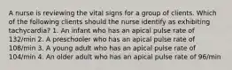 A nurse is reviewing the vital signs for a group of clients. Which of the following clients should the nurse identify as exhibiting tachycardia? 1. An infant who has an apical pulse rate of 132/min 2. A preschooler who has an apical pulse rate of 108/min 3. A young adult who has an apical pulse rate of 104/min 4. An older adult who has an apical pulse rate of 96/min