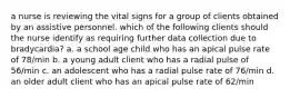 a nurse is reviewing the vital signs for a group of clients obtained by an assistive personnel. which of the following clients should the nurse identify as requiring further data collection due to bradycardia? a. a school age child who has an apical pulse rate of 78/min b. a young adult client who has a radial pulse of 56/min c. an adolescent who has a radial pulse rate of 76/min d. an older adult client who has an apical pulse rate of 62/min