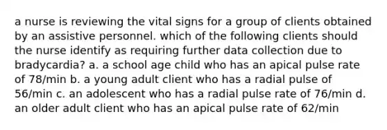 a nurse is reviewing the vital signs for a group of clients obtained by an assistive personnel. which of the following clients should the nurse identify as requiring further data collection due to bradycardia? a. a school age child who has an apical pulse rate of 78/min b. a young adult client who has a radial pulse of 56/min c. an adolescent who has a radial pulse rate of 76/min d. an older adult client who has an apical pulse rate of 62/min