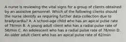 A nurse is reviewing the vital signs for a group of clients obtained by an assistive personnel. Which of the following clients should the nurse identify as requiring further data collection due to bradycardia? A. A school-age child who has an apical pulse rate of 78/min B. A young adult client who has a radial pulse rate of 56/min C. An adolescent who has a radial pulse rate of 76/min D. An older adult client who has an apical pulse rate of 62/min