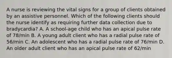 A nurse is reviewing the vital signs for a group of clients obtained by an assistive personnel. Which of the following clients should the nurse identify as requiring further data collection due to bradycardia? A. A school-age child who has an apical pulse rate of 78/min B. A young adult client who has a radial pulse rate of 56/min C. An adolescent who has a radial pulse rate of 76/min D. An older adult client who has an apical pulse rate of 62/min
