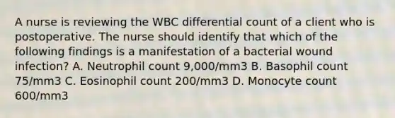 A nurse is reviewing the WBC differential count of a client who is postoperative. The nurse should identify that which of the following findings is a manifestation of a bacterial wound infection? A. Neutrophil count 9,000/mm3 B. Basophil count 75/mm3 C. Eosinophil count 200/mm3 D. Monocyte count 600/mm3