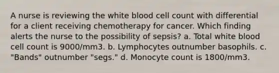 A nurse is reviewing the white blood cell count with differential for a client receiving chemotherapy for cancer. Which finding alerts the nurse to the possibility of sepsis? a. Total white blood cell count is 9000/mm3. b. Lymphocytes outnumber basophils. c. "Bands" outnumber "segs." d. Monocyte count is 1800/mm3.