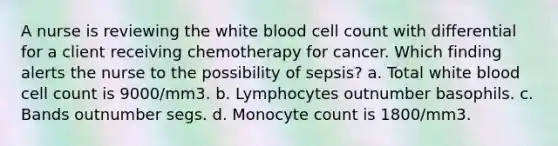 A nurse is reviewing the white blood cell count with differential for a client receiving chemotherapy for cancer. Which finding alerts the nurse to the possibility of sepsis? a. Total white blood cell count is 9000/mm3. b. Lymphocytes outnumber basophils. c. Bands outnumber segs. d. Monocyte count is 1800/mm3.