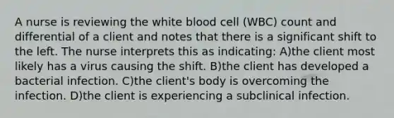 A nurse is reviewing the white blood cell (WBC) count and differential of a client and notes that there is a significant shift to the left. The nurse interprets this as indicating: A)the client most likely has a virus causing the shift. B)the client has developed a bacterial infection. C)the client's body is overcoming the infection. D)the client is experiencing a subclinical infection.