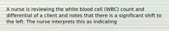 A nurse is reviewing the white blood cell (WBC) count and differential of a client and notes that there is a significant shift to the left. The nurse interprets this as indicating