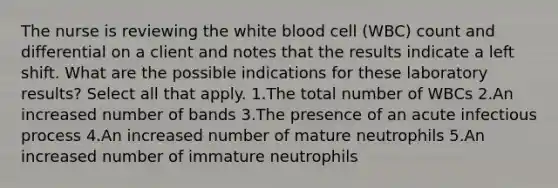 The nurse is reviewing the white blood cell (WBC) count and differential on a client and notes that the results indicate a left shift. What are the possible indications for these laboratory results? Select all that apply. 1.The total number of WBCs 2.An increased number of bands 3.The presence of an acute infectious process 4.An increased number of mature neutrophils 5.An increased number of immature neutrophils