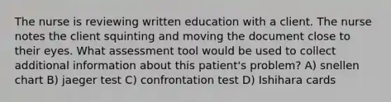 The nurse is reviewing written education with a client. The nurse notes the client squinting and moving the document close to their eyes. What assessment tool would be used to collect additional information about this patient's problem? A) snellen chart B) jaeger test C) confrontation test D) Ishihara cards