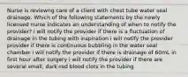 Nurse is reviewng care of a client with chest tube water seal drainage. Which of the following statements by the newly licensed nurse indicates an understanding of when to notify the provider? i will notify the provider if there is a fluctuation of drainage in the tubing with inspiration i will notify the provider provider if there is continuous bubbling in the water seal chamber i will notify the provider if there is drainage of 60mL in first hour after surgery i will notify the provider if there are several small, dark-red blood clots in the tubing