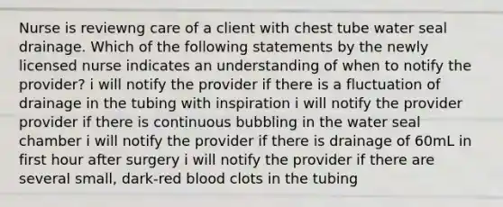 Nurse is reviewng care of a client with chest tube water seal drainage. Which of the following statements by the newly licensed nurse indicates an understanding of when to notify the provider? i will notify the provider if there is a fluctuation of drainage in the tubing with inspiration i will notify the provider provider if there is continuous bubbling in the water seal chamber i will notify the provider if there is drainage of 60mL in first hour after surgery i will notify the provider if there are several small, dark-red blood clots in the tubing