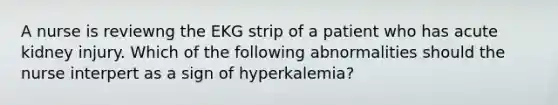 A nurse is reviewng the EKG strip of a patient who has acute kidney injury. Which of the following abnormalities should the nurse interpert as a sign of hyperkalemia?