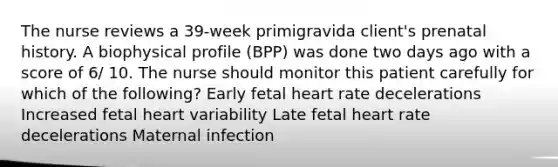 The nurse reviews a 39-week primigravida client's prenatal history. A biophysical profile (BPP) was done two days ago with a score of 6/ 10. The nurse should monitor this patient carefully for which of the following? Early fetal heart rate decelerations Increased fetal heart variability Late fetal heart rate decelerations Maternal infection