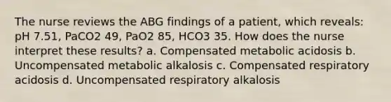 The nurse reviews the ABG findings of a patient, which reveals: pH 7.51, PaCO2 49, PaO2 85, HCO3 35. How does the nurse interpret these results? a. Compensated metabolic acidosis b. Uncompensated metabolic alkalosis c. Compensated respiratory acidosis d. Uncompensated respiratory alkalosis