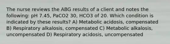 The nurse reviews the ABG results of a client and notes the following: pH 7.45, PaCO2 30, HCO3 of 20. Which condition is indicated by these results? A) Metabolic acidosis, compensated B) Respiratory alkalosis, compensated C) Metabolic alkalosis, uncompensated D) Respiratory acidosis, uncompensated