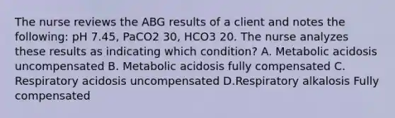 The nurse reviews the ABG results of a client and notes the following: pH 7.45, PaCO2 30, HCO3 20. The nurse analyzes these results as indicating which condition? A. Metabolic acidosis uncompensated B. Metabolic acidosis fully compensated C. Respiratory acidosis uncompensated D.Respiratory alkalosis Fully compensated