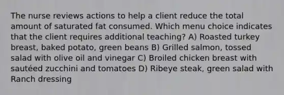 The nurse reviews actions to help a client reduce the total amount of saturated fat consumed. Which menu choice indicates that the client requires additional teaching? A) Roasted turkey breast, baked potato, green beans B) Grilled salmon, tossed salad with olive oil and vinegar C) Broiled chicken breast with sautéed zucchini and tomatoes D) Ribeye steak, green salad with Ranch dressing