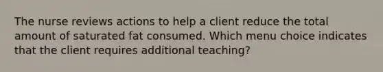 The nurse reviews actions to help a client reduce the total amount of saturated fat consumed. Which menu choice indicates that the client requires additional teaching?