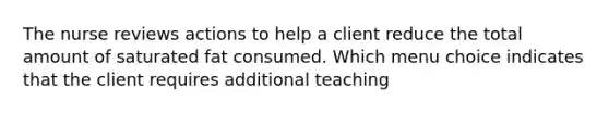 The nurse reviews actions to help a client reduce the total amount of saturated fat consumed. Which menu choice indicates that the client requires additional teaching