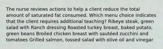 The nurse reviews actions to help a client reduce the total amount of saturated fat consumed. Which menu choice indicates that the client requires additional teaching? Ribeye steak, green salad with Ranch dressing Roasted turkey breast, baked potato, green beans Broiled chicken breast with sautéed zucchini and tomatoes Grilled salmon, tossed salad with olive oil and vinegar