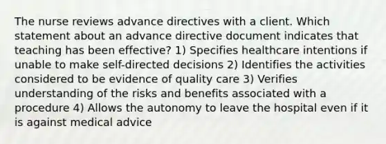 The nurse reviews advance directives with a client. Which statement about an advance directive document indicates that teaching has been effective? 1) Specifies healthcare intentions if unable to make self-directed decisions 2) Identifies the activities considered to be evidence of quality care 3) Verifies understanding of the risks and benefits associated with a procedure 4) Allows the autonomy to leave the hospital even if it is against medical advice