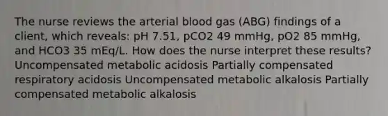 The nurse reviews the arterial blood gas (ABG) findings of a client, which reveals: pH 7.51, pCO2 49 mmHg, pO2 85 mmHg, and HCO3 35 mEq/L. How does the nurse interpret these results? Uncompensated metabolic acidosis Partially compensated respiratory acidosis Uncompensated metabolic alkalosis Partially compensated metabolic alkalosis