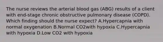 The nurse reviews the arterial blood gas (ABG) results of a client with end-stage chronic obstructive pulmonary disease (COPD). Which finding should the nurse expect? A.Hypercapnia with normal oxygenation B.Normal CO2with hypoxia C.Hypercapnia with hypoxia D.Low CO2 with hypoxia