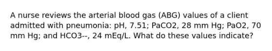 A nurse reviews the arterial blood gas (ABG) values of a client admitted with pneumonia: pH, 7.51; PaCO2, 28 mm Hg; PaO2, 70 mm Hg; and HCO3--, 24 mEq/L. What do these values indicate?