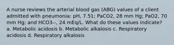 A nurse reviews the arterial blood gas (ABG) values of a client admitted with pneumonia: pH, 7.51; PaCO2, 28 mm Hg; PaO2, 70 mm Hg; and HCO3--, 24 mEq/L. What do these values indicate? a. Metabolic acidosis b. Metabolic alkalosis c. Respiratory acidosis d. Respiratory alkalosis