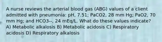 A nurse reviews the arterial blood gas (ABG) values of a client admitted with pneumonia: pH, 7.51; PaCO2, 28 mm Hg; PaO2, 70 mm Hg; and HCO3--, 24 mEq/L. What do these values indicate? A) Metabolic alkalosis B) Metabolic acidosis C) Respiratory acidosis D) Respiratory alkalosis