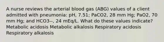 A nurse reviews the arterial blood gas (ABG) values of a client admitted with pneumonia: pH, 7.51; PaCO2, 28 mm Hg; PaO2, 70 mm Hg; and HCO3--, 24 mEq/L. What do these values indicate? Metabolic acidosis Metabolic alkalosis Respiratory acidosis Respiratory alkalosis