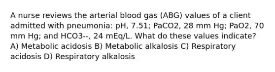 A nurse reviews the arterial blood gas (ABG) values of a client admitted with pneumonia: pH, 7.51; PaCO2, 28 mm Hg; PaO2, 70 mm Hg; and HCO3--, 24 mEq/L. What do these values indicate? A) Metabolic acidosis B) Metabolic alkalosis C) Respiratory acidosis D) Respiratory alkalosis