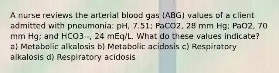 A nurse reviews the arterial blood gas (ABG) values of a client admitted with pneumonia: pH, 7.51; PaCO2, 28 mm Hg; PaO2, 70 mm Hg; and HCO3--, 24 mEq/L. What do these values indicate? a) Metabolic alkalosis b) Metabolic acidosis c) Respiratory alkalosis d) Respiratory acidosis