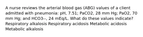 A nurse reviews the arterial blood gas (ABG) values of a client admitted with pneumonia: pH, 7.51; PaCO2, 28 mm Hg; PaO2, 70 mm Hg; and HCO3--, 24 mEq/L. What do these values indicate? Respiratory alkalosis Respiratory acidosis Metabolic acidosis Metabolic alkalosis