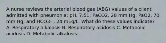 A nurse reviews the arterial blood gas (ABG) values of a client admitted with pneumonia: pH, 7.51; PaCO2, 28 mm Hg; PaO2, 70 mm Hg; and HCO3--, 24 mEq/L. What do these values indicate? A. Respiratory alkalosis B. Respiratory acidosis C. Metabolic acidosis D. Metabolic alkalosis